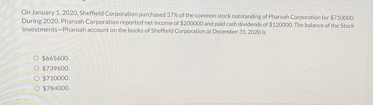 On January 1, 2020, Sheffield Corporation purchased 37% of the common stock outstanding of Pharoah Corporation for $710000.
During 2020, Pharoah Corporation reported net income of $200000 and paid cash dividends of $120000. The balance of the Stock
Investments-Pharoah account on the books of Sheffield Corporation at December 31, 2020 is
O $665600.
O $739600.
O $710000.
O $784000.