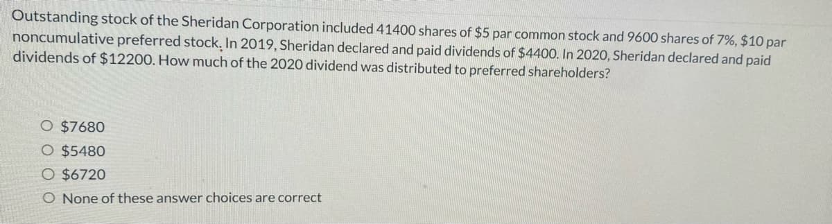 Outstanding stock of the Sheridan Corporation included 41400 shares of $5 par common stock and 9600 shares of 7%, $10 par
noncumulative preferred stock. In 2019, Sheridan declared and paid dividends of $4400. In 2020, Sheridan declared and paid
dividends of $12200. How much of the 2020 dividend was distributed to preferred shareholders?
O $7680
O $5480
O $6720
O None of these answer choices are correct