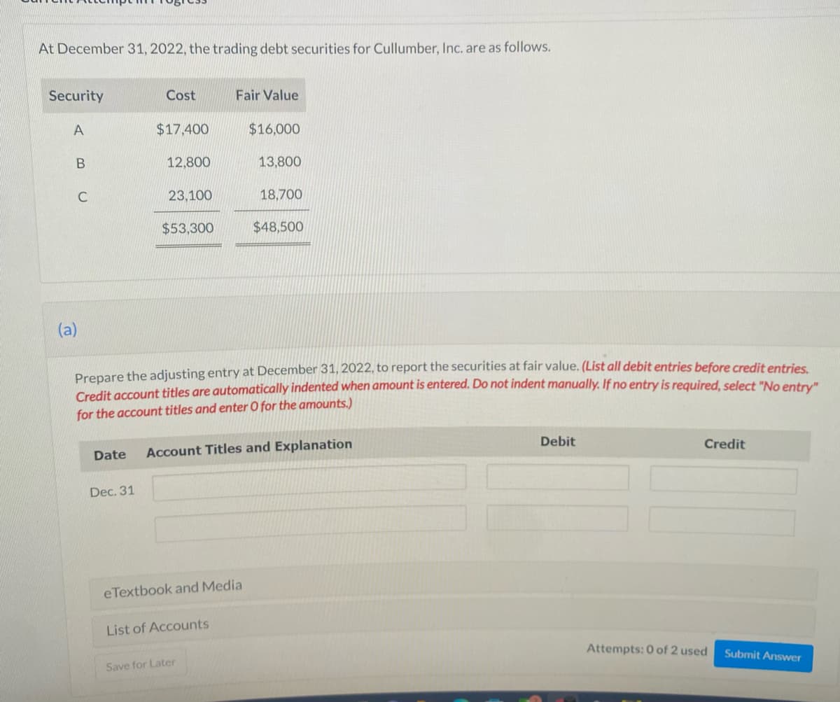 At December 31, 2022, the trading debt securities for Cullumber, Inc. are as follows.
Security
A
B
(a)
Cost
$17,400
Dec. 31
12,800
23,100
$53,300
Fair Value
eTextbook and Media
List of Accounts
$16,000
Prepare the adjusting entry at December 31, 2022, to report the securities at fair value. (List all debit entries before credit entries.
Credit account titles are automatically indented when amount is entered. Do not indent manually. If no entry is required, select "No entry"
for the account titles and enter O for the amounts.)
Save for Later
13,800
Date Account Titles and Explanation
18,700
$48,500
Debit
Credit
Attempts: 0 of 2 used
Submit Answer