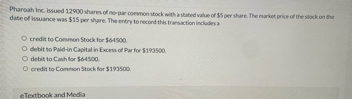 Pharoah Inc. issued 12900 shares of no-par common stock with a stated value of $5 per share. The market price of the stock on the
date of issuance was $15 per share. The entry to record this transaction includes a
O credit to Common Stock for $64500.
O debit to Paid-in Capital in Excess of Par for $193500.
O debit to Cash for $64500.
O credit to Common Stock for $193500.
eTextbook and Media