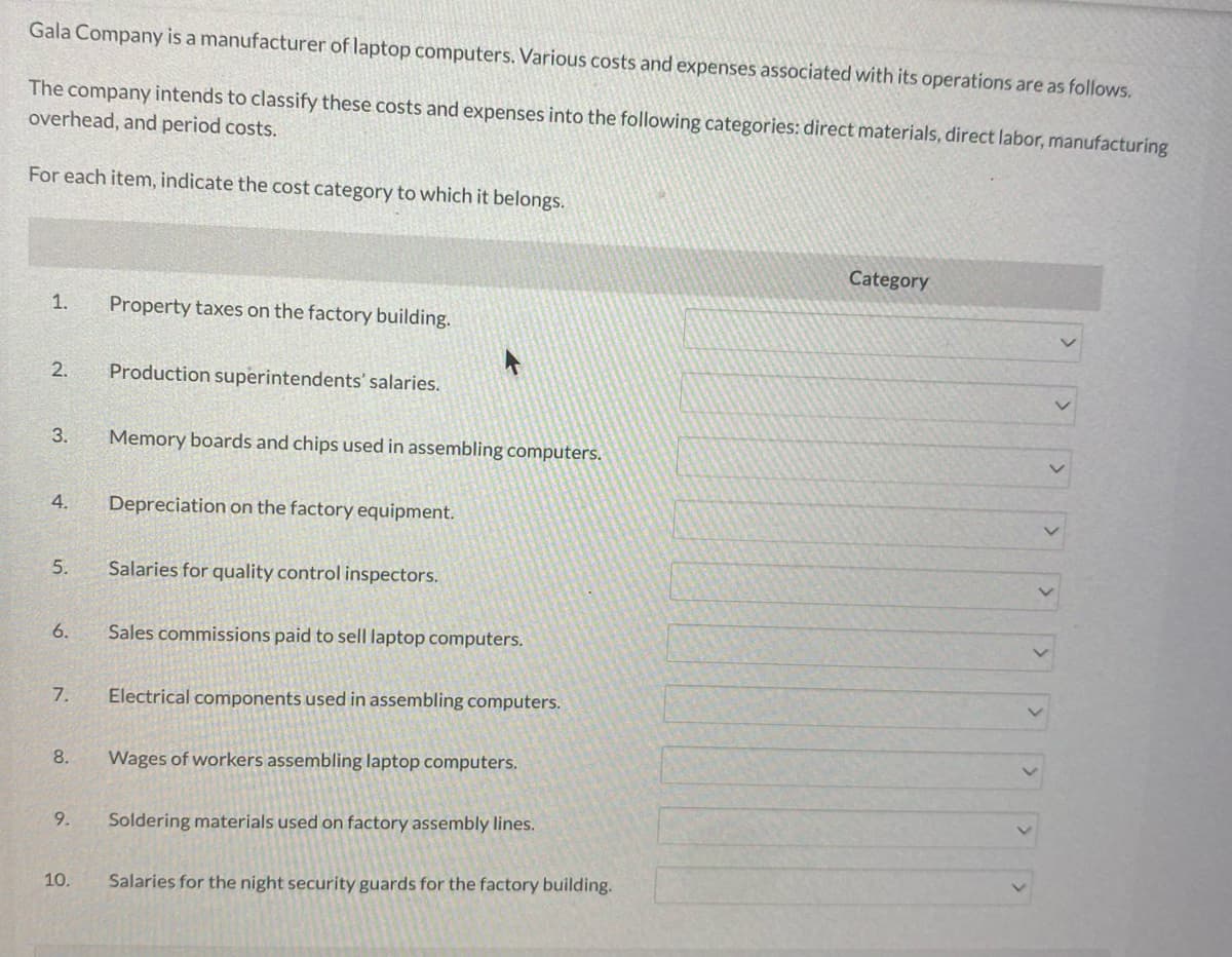 Gala Company is a manufacturer of laptop computers. Various costs and expenses associated with its operations are as follows.
The company intends to classify these costs and expenses into the following categories: direct materials, direct labor, manufacturing
overhead, and period costs.
For each item, indicate the cost category to which it belongs.
1.
2.
3.
4.
5.
6.
7.
8.
9.
10.
Property taxes on the factory building.
Production superintendents' salaries.
Memory boards and chips used in assembling computers.
Depreciation on the factory equipment.
Salaries for quality control inspectors.
Sales commissions paid to sell laptop computers.
Electrical components used in assembling computers.
Wages of workers assembling laptop computers.
Soldering materials used on factory assembly lines.
Salaries for the night security guards for the factory building.
Category