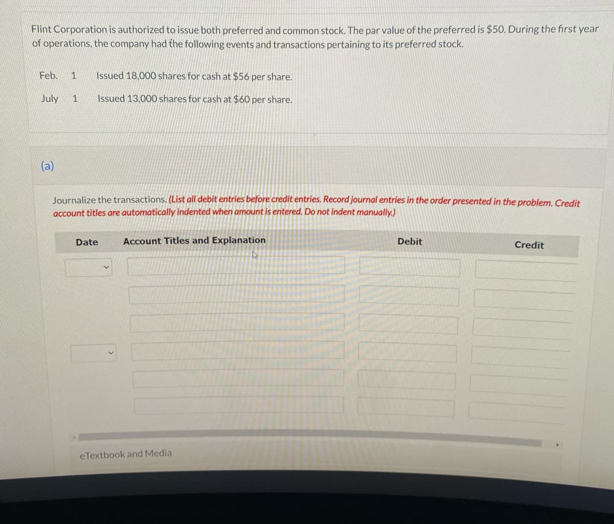 Flint Corporation is authorized to issue both preferred and common stock. The par value of the preferred is $50. During the first year
of operations, the company had the following events and transactions pertaining to its preferred stock.
Feb. 1 Issued 18,000 shares for cash at $56 per share.
July 1
Issued 13,000 shares for cash at $60 per share.
(a)
Journalize the transactions. (List all debit entries before credit entries. Record journal entries in the order presented in the problem. Credit
account titles are automatically indented when amount is entered. Do not indent manually.)
Date
Account Titles and Explanation
eTextbook and Media
Debit
Credit