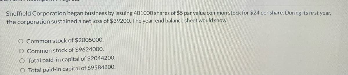 Sheffield Corporation began business by issuing 401000 shares of $5 par value common stock for $24 per share. During its first year,
the corporation sustained a net loss of $39200. The year-end balance sheet would show
O Common stock of $2005000.
O Common stock of $9624000.
O Total paid-in capital of $2044200.
O Total paid-in capital of $9584800.