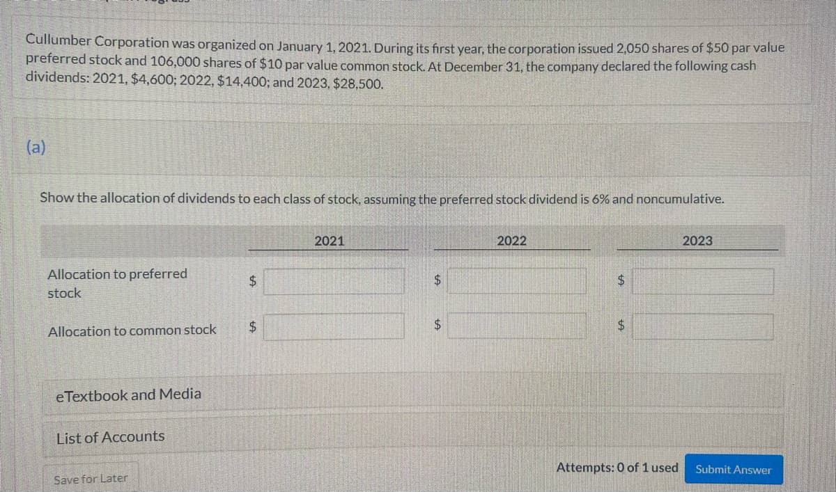 Cullumber Corporation was organized on January 1, 2021. During its first year, the corporation issued 2,050 shares of $50 par value
preferred stock and 106,000 shares of $10 par value common stock. At December 31, the company declared the following cash
dividends: 2021, $4,600; 2022, $14,400; and 2023, $28,500.
(a)
Show the allocation of dividends to each class of stock, assuming the preferred stock dividend is 6% and noncumulative.
Allocation to preferred
stock
Allocation to common stock
eTextbook and Media
List of Accounts
Save for Later
$
$
2021
$
2022
$
$
Attempts: 0 of 1 used
2023
Submit Answer