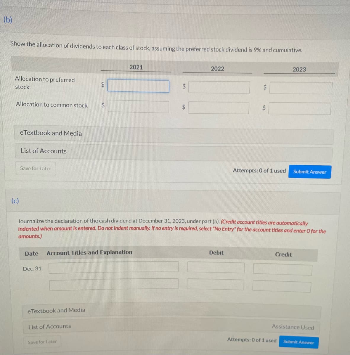 (b)
Show the allocation of dividends to each class of stock, assuming the preferred stock dividend is 9% and cumulative.
Allocation to preferred
stock
Allocation to common stock
(c)
eTextbook and Media
List of Accounts
Save for Later
Dec. 31
eTextbook and Media
$
Date Account Titles and Explanation
List of Accounts
$
Save for Later
2021
$
$
2022
Journalize the declaration of the cash dividend at December 31, 2023, under part (b). (Credit account titles are automatically
indented when amount is entered. Do not indent manually. If no entry is required, select "No Entry" for the account titles and enter O for the
amounts.)
$
Debit
$
Attempts: 0 of 1 used
2023
Credit
Submit Answer
Attempts: 0 of 1 used
Assistance Used
Submit Answer