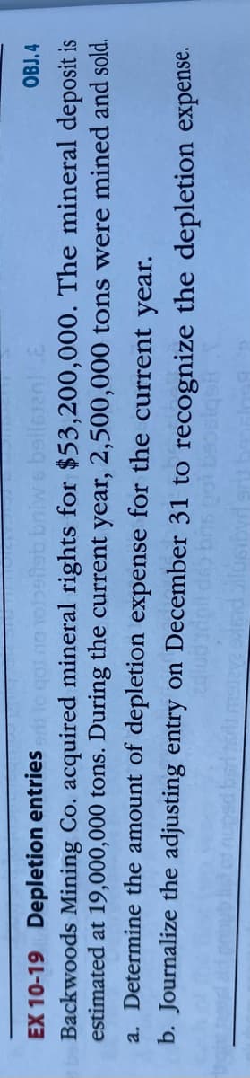 OBJ.4
EX 10-19 Depletion entries o got no
Backwoods Mining Co. acquired mineral rights for $53,200,000. The mineral deposit is
estimated at 19,000,000 tons. During the current year, 2,500,000 tons were mined and sold.
a. Determine the amount of depletion expense for the current year.
b. Journalize the adjusting entry on December 31 to recognize the depletion expense.
