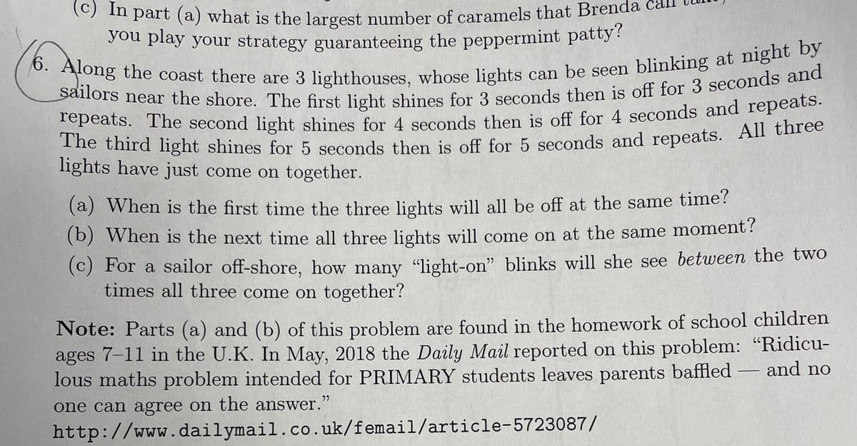 In part (a) what is the largest number of caramels that Brenda ca
you play your strategy guaranteeing the peppermint patty?
6. Along the coast there are 3 lighthouses, whose lights can be seen blinking at night by
sailors near the shore. The first light shines for 3 seconds then is off for 3 seconds and
repeats. The second light shines for 4 seconds then is off for 4 seconds and repeats.
The third light shines for 5 seconds then is off for 5 seconds and repeats. All three
lights have just come on together.
(a) When is the first time the three lights will all be off at the same time?
(b) When is the next time all three lights will come on at the same moment?
(c) For a sailor off-shore, how many "light-on" blinks will she see between the two
times all three come on together?
Note: Parts (a) and (b) of this problem are found in the homework of school children
ages 7-11 in the U.K. In May, 2018 the Daily Mail reported on this problem: "Ridicu-
lous maths problem intended for PRIMARY students leaves parents baffled
one can agree on the answer."
and no
http://www.dailymail.co.uk/femail/article-5723087/
―