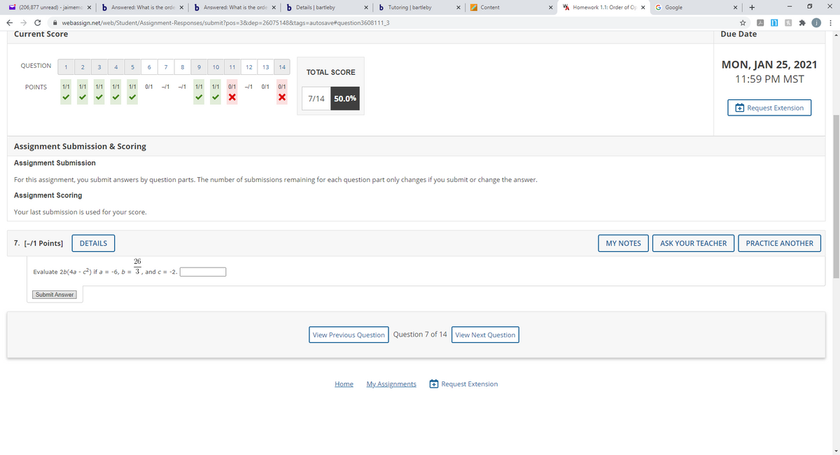 E (206,877 unread) - jaimemo X
b Answered: What is the orde
b Answered: What is the orde x
b Details | bartleby
b Tutoring | bartleby
W Homework 1.1: Order of Op x
G Google
X
Content
A webassign.net/web/Student/Assignment-Responses/submit?pos=3&dep=26075148&tags=autosave#question3608111_3
Current Score
Due Date
QUESTION
MON, JAN 25, 2021
1
2
3
4
5
6
8
10
11
12
13
14
TO TAL SCORE
11:59 PM MST
POINTS
1/1
1/1
1/1
1/1
1/1
0/1
-/1
-/1
1/1
1/1
0/1
-/1
0/1
0/1
7/14 50.0%
+ Request Extension
Assignment Submission & Scoring
Assignment Submission
For this assignment, you submit answers by question parts. The number of submissions remaining for each question part only changes if you submit or change the answer.
Assignment Scoring
Your last submission is used for your score.
7. [-/1 Points]
DETAILS
MY NOTES
ASK YOUR TEACHER
PRACTICE ANOTHER
26
Evaluate 2b(4a - c2) if a = -6, b = 3, and c = -2.
Submit Answer
View Previous Question Question 7 of 14 View Next Question
Home
My Assignments
+ Request Extension
