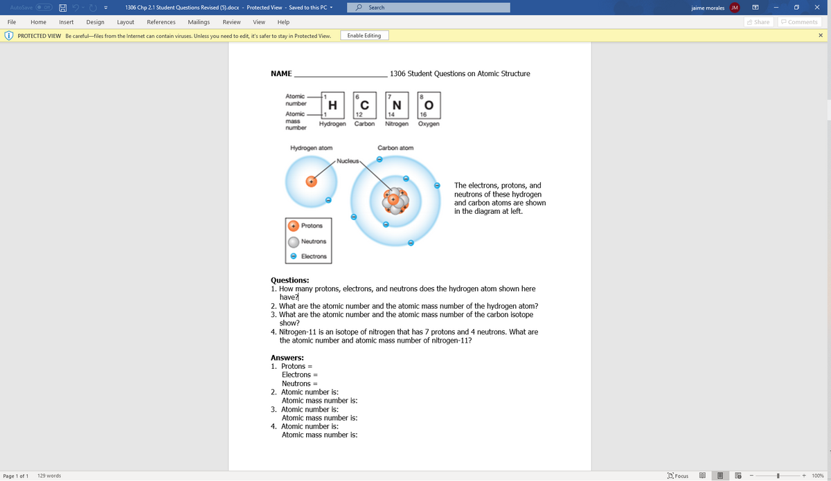 AutoSave
1306 Chp 2.1 Student Questions Revised (5).docx - Protected View - Saved to this PC
P Search
jaime morales
JM
File
Home
Insert
Design
Layout
References
Mailings
Review
View
Help
A Share
P Comments
O PROTECTED VIEW Be careful-files from the Internet can contain viruses. Unless you need to edit, it's safer to stay in Protected View.
Enable Editing
NAME
1306 Student Questions on Atomic Structure
Atomic
number
H.
1
Hydrogen Carbon
N
Atomic
12
14
16
mass
number
Nitrogen
Охудеn
Hydrogen atom
Carbon atom
- Nucleus
The electrons, protons, and
neutrons of these hydrogen
and carbon atoms are shown
in the diagram at left.
Protons
Neutrons
e Electrons
Questions:
1. How many protons, electrons, and neutrons does the hydrogen atom shown here
have?
2. What are the atomic number and the atomic mass number of the hydrogen atom?
3. What are the atomic number and the atomic mass number of the carbon isotope
show?
4. Nitrogen-11 is an isotope of nitrogen that has 7 protons and 4 neutrons. What are
the atomic number and atomic mass number of nitrogen-11?
Answers:
1. Protons =
Electrons =
Neutrons =
2. Atomic number is:
Atomic mass number is:
3. Atomic number is:
Atomic mass number is:
4. Atomic number is:
Atomic mass number is:
Page 1 of 1
129 words
DFocus
100%
