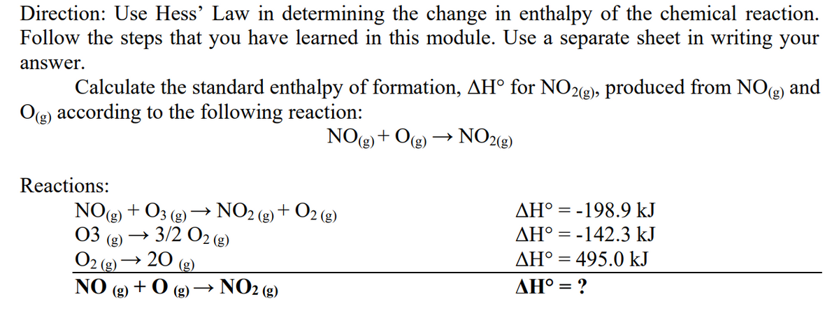 Direction: Use Hess' Law in determining the change in enthalpy of the chemical reaction.
Follow the steps that you have learned in this module. Use a separate sheet in writing your
answer.
and
Calculate the standard enthalpy of formation, AH° for NO23), produced from NO(g)
O(g) according to the following reaction:
NO(g)+ O(g)
NO28)
Reactions:
NO() + O3 (g)
NO2 (2)
+ O2 (g)
AH° = -198.9 kJ
03
3/2 O2 (g)
AH° = -142.3 kJ
(g)
20
AH° = 495.0 kJ
O2
(g)
(g)
NO
NO2 (g)
ΔΗ
+0 (g)→
(g)
