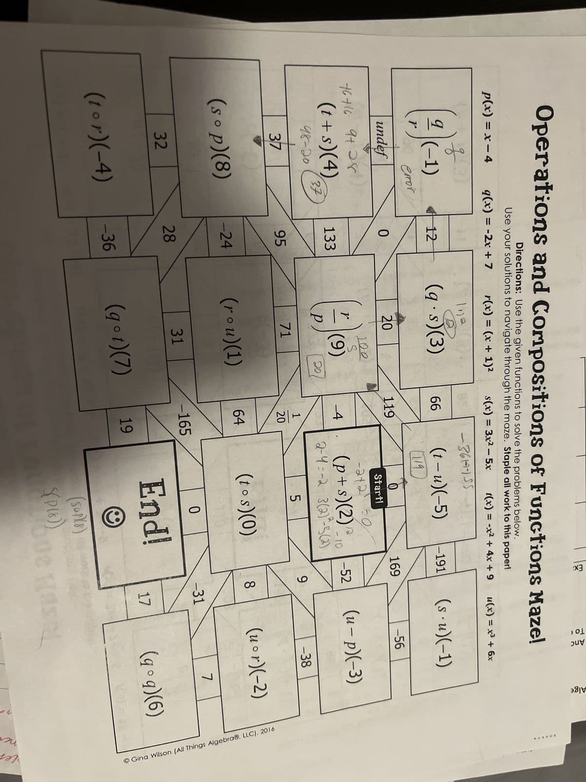 Operations and Compositions of Functions Maze!
Directions: Use the given functions to solve the problems below.
Use your solutions to navigate through the maze. Staple all work to this paper!
q(x) = -2x + 7
r(x) = (x + 1)²
s(x) = 3x²5x
t(x) = -x² + 4x +9
P(x) = x - 4
옹
(2)
r
(-1)
60 error
undef
(3)
76+16 9+28
37
(t +s)(4) 133
98-20
(sop)(8)
32
37
12
(tor)(-4)
0
95
-24
28
-36
1112
(q.s)(3)
20
r
200
S
(9)
71
20
(rou)(1)
31
(g°t)(7)
66
119
-4
1
20
64
-361-155
-165
19
(t-u)(-5)
(119
0
Start!
-242¹ 30
(p+s) (2) ¹2/10
-
2-4=-2 3(2)²-5(2)
5
(tos)(0)
0
End!
(SOPY8)
S(P(8))
-191
Lo
169
-52
00
9
8
Τοι
Anc
u(x) = x³ + 6x
(su)(-1)
-31
17
-56
(u-p)(-3)
-38
bue Hasel
(uor)(-2)
Alge
7
(qº q)(6)
Gina Wilson (All Things Algebra®, LLC), 2016
kneer A
по
Ver