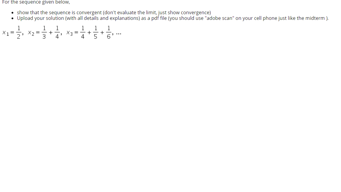 For the sequence given below,
• show that the sequence is convergent (don't evaluate the limit, just show convergence)
• Upload your solution (with all details and explanations) as a pdf file (you should use "adobe scan" on your cell phone just like the midterm ).
1
X2 =
1
1
1
1
X1 =
X3 =
+
4
