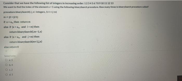Consider that we have the following list of integers in increasing order: 123456789 10 11 12 13
We want to find the Index of the element x5 using the following binarySearch procedure. How many times is binarySearch procedure called?
procedure binarysearchl), ), K: Integers, 11 sn)
m + /21
If xa then return m
else it (x<a and i<m) then
return binarySearch(i,m-1.x)
else it (x>a and j>m) then
return binarySearch(m+1jx)
else returno
Select one
O a3
O b.4
O c2
O d.5
