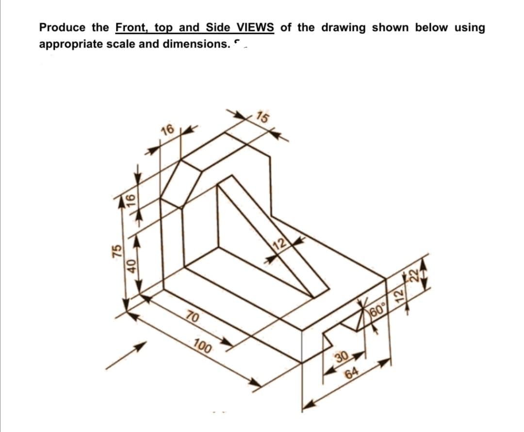 Produce the Front, top and Side VIEWS of the drawing shown below using
appropriate scale and dimensions. ".
15
16
12
70
100
30
64
75
40
16
