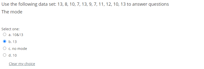 Use the following data set: 13, 8, 10, 7, 13, 9, 7, 11, 12, 10, 13 to answer questions
The mode
Select one:
O a. 10&13
O b. 13
O c. no mode
O d. 10
Clear my choice
