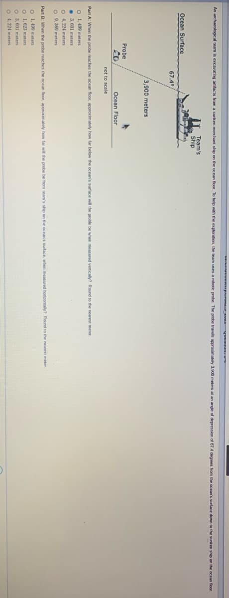 VE uyum VE yuct
An archaeological team is excavating artifacts from a sunken merchant ship on the ocean floor. To help with the exploration, the team uses a robotic probe. The probe travels approximately 3,900 meters at an angle of depression of 67.4 degrees from the ocean's surface down to the sunken ship on the ocean floor.
Team's
Ship
Ocean Surface
67.4
3,900 meters
Probe
Ocean Floor
not to scale
Part A: When the probe reaches the ocean floor, approximately how far below the ocean's surface will the proble be when measured vertically? Round to the nearest meter.
O 1, 499 meters
• 3, 601 meters
O 4, 224 meters
O 9, 369 meters
Part B: When the probe reaches the ocean floor. approximatey how far wil the probe be from team's ship on the ocean's surface, when measured horizontally? Round to the nearest meter.
O 1,499 meters
o 1.623 meters
o 3.601 meters
4.224 meters
