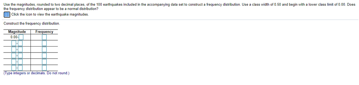 Use the magnitudes, rounded to two decimal places, of the 100 earthquakes included in the accompanying data set to construct a frequency distribution. Use a class width of 0.50 and begin with a lower class limit of 0.00. Does
the frequency distribution appear to be a normal distribution?
E Click the icon to view the earthquake magnitudes.
Construct the frequency distribution.
Magnitude
0.00-
Frequency
(Type integers or decimals. Do not round.)
