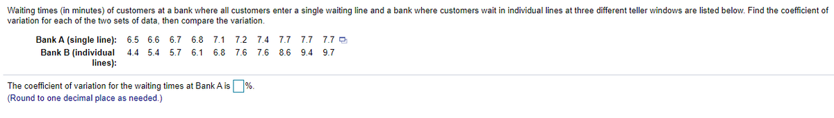 Waiting times (in minutes) of customers at a bank where all customers enter a single waiting line and a bank where customers wait in individual lines at three different teller windows are listed below. Find the coefficient of
variation for each of the two sets of data, then compare the variation.
Bank A (single line): 6.5 6.6 6.7 6.8 7.1
7.2 7.4 7.7 7.7 7.7 D
Bank B (individual
lines):
4.4 5.4 5.7 6.1
6.8
7.6 7.6 8.6 9.4 9.7
The coefficient of variation for the waiting times at Bank A is %.
(Round to one decimal place as needed.)
