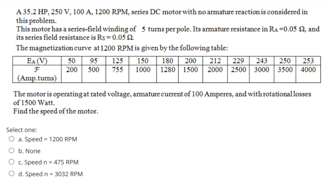 A 35.2 HP, 250 V, 100 A, 1200 RPM, series DC motor with no armature reaction is considered in
this problem.
This motor has a series-field winding of 5 turns per pole. Its armature resistance in RA =0.05 N, and
its series field resistance is Rs = 0.05 N.
The magnetization curve at1200 RPMis given by the following table:
EA (V)
F
50
95
125
150
180
200
212
229
243
250
253
200
500
755
1000
1280 1500
2000 2500
3000
3500
4000
(Amp.turns)
The motor is operating at rated voltage, armature current of 100 Amperes, and with rotational losses
of 1500 Watt.
Find the speed of the motor.
Select one:
O a. Speed = 1200 RPM
O b. None
O c. Speed n= 475 RPM
O d. Speed n = 3032 RPM
