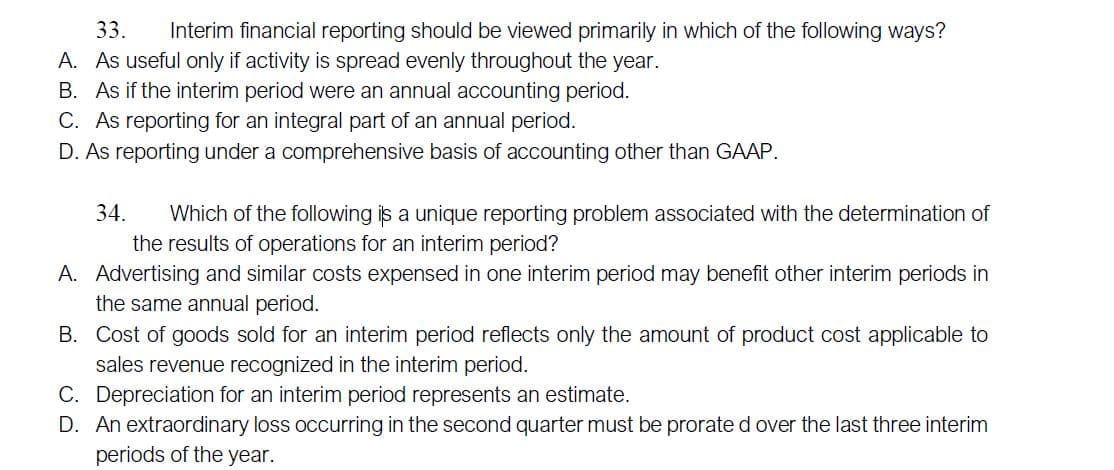 33.
Interim financial reporting should be viewed primarily in which of the following ways?
A. As useful only if activity is spread evenly throughout the year.
B. As if the interim period were an annual accounting period.
C. As reporting for an integral part of an annual period.
D. As reporting under a comprehensive basis of accounting other than GAAP.
34.
Which of the following is a unique reporting problem associated with the determination of
the results of operations for an interim period?
A. Advertising and similar costs expensed in one interim period may benefit other interim periods in
the same annual period.
B. Cost of goods sold for an interim period reflects only the amount of product cost applicable to
sales revenue recognized in the interim period.
C. Depreciation for an interim period represents an estimate.
D. An extraordinary loss occurring in the second quarter must be prorate d over the last three interim
periods of the year.
