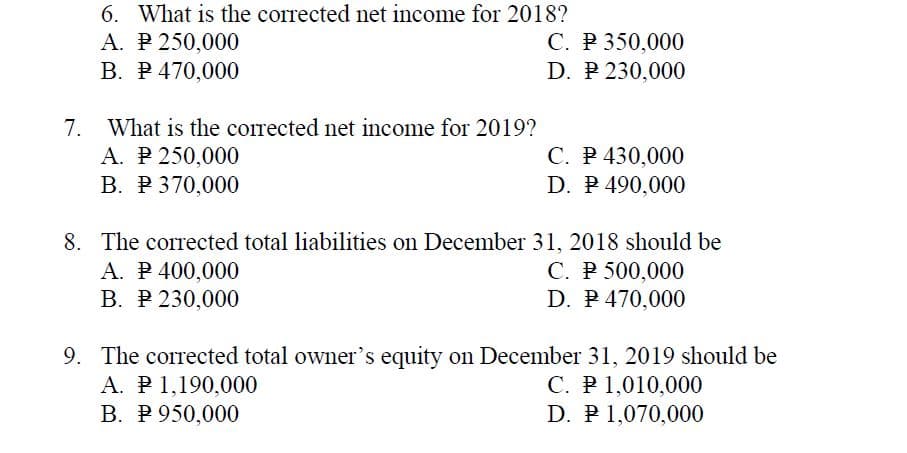 6. What is the corrected net income for 2018?
A. P 250,000
В. Р470,000
C. P 350,000
D. P 230,000
7.
What is the corrected net income for 2019?
A. P 250,000
В. Р 370,000
С. Р 430,000
D. P 490,000
8. The corrected total liabilities on December 31, 2018 should be
A. P 400,000
В. Р 230,000
C. P 500,000
D. P 470,000
9. The corrected total owner's equity on December 31, 2019 should be
A. P1,190,000
В. Р 950,000
C. P 1,010,000
D. P 1,070,000
