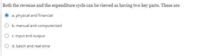 Both the revenue and the expenditure cycle can be viewed as having two key parts. These are
a. physical and financial
b. manual and computerized
c. input and output
d. batch and real-time
