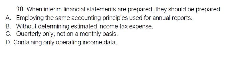 30. When interim financial statements are prepared, they should be prepared
A. Employing the same accounting principles used for annual reports.
B. Without determining estimated income tax expense.
C. Quarterly only, not on a monthly basis.
D. Containing only operating income data.
