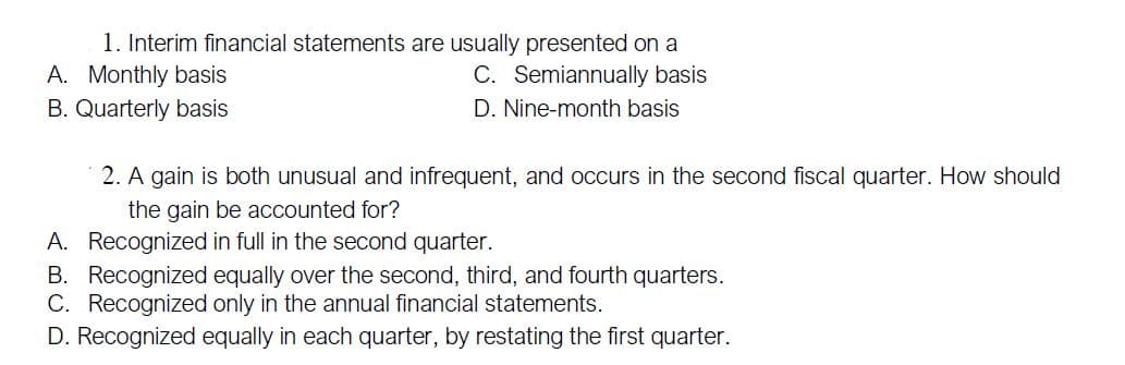 1. Interim financial statements are usually presented on a
A. Monthly basis
B. Quarterly basis
C. Semiannually basis
D. Nine-month basis
2. A gain is both unusual and infrequent, and occurs in the second fiscal quarter. How should
the gain be accounted for?
A. Recognized in full in the second quarter.
B. Recognized equally over the second, third, and fourth quarters.
C. Recognized only in the annual financial statements.
D. Recognized equally in each quarter, by restating the first quarter.
