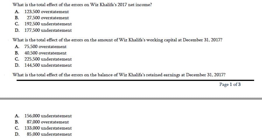 What is the total effect of the errors on Wiz Khalifa's 2017 net income?
A. 123,500 overstatement
В.
27,500 overstatement
C. 192,500 understatement
D. 177,500 understatement
What is the total effect of the errors on the amount of Wiz Khalifa's working capital at December 31, 2017?
A. 75,500 overstatement
B. 40,500 overstatement
C. 225,500 understatement
D. 144,500 understatement
What is the total effect of the errors on the balance of Wiz Khalifa's retained earnings at December 31, 2017?
Page 1 of 3
A. 156,000 understatement
В.
87,000 overstatement
C. 133,000 understatement
D.
85,000 understatement
