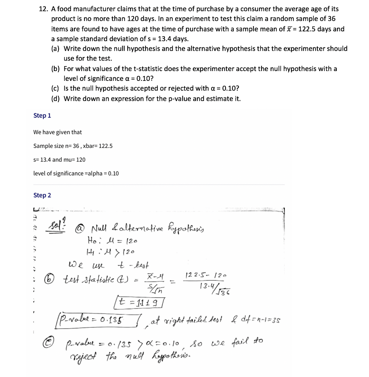 12. A food manufacturer claims that at the time of purchase by a consumer the average age of its
product is no more than 120 days. In an experiment to test this claim a random sample of 36
items are found to have ages at the time of purchase with a sample mean of x = 122.5 days and
a sample standard deviation of s = 13.4 days.
(a) Write down the null hypothesis and the alternative hypothesis that the experimenter should
use for the test.
(b) For what values of the t-statistic does the experimenter accept the null hypothesis with a
level of significance a = 0.10?
(c) Is the null hypothesis accepted or rejected with a = 0.10?
(d) Write down an expression for the p-value and estimate it.
Step 1
We have given that
Sample size n= 36 , xbar= 122.5
s= 13.4 and mu= 120
level of significance =alpha = 0.10
Step 2
sol? @ Null &alternative hypothesis
Ho: U = 120
|HiH>120
t - test
: 6 test statistic t)
we
use
12 2.5- 120
%D
%3D
13:4/536
t = 11 1 9
(P.volue =
0.135 ļ at right failed test
ļ df =n-1=35
© pavabue
Vaject the null kypotheis.
· (35>a=0.1o, so we fail to
= O.
