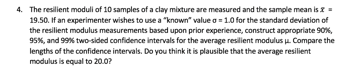 4. The resilient moduli of 10 samples of a clay mixture are measured and the sample mean is x =
19.50. If an experimenter wishes to use a "known" value o = 1.0 for the standard deviation of
the resilient modulus measurements based upon prior experience, construct appropriate 90%,
95%, and 99% two-sided confidence intervals for the average resilient modulus µ. Compare the
lengths of the confidence intervals. Do you think it is plausible that the average resilient
modulus is equal to 20.0?
