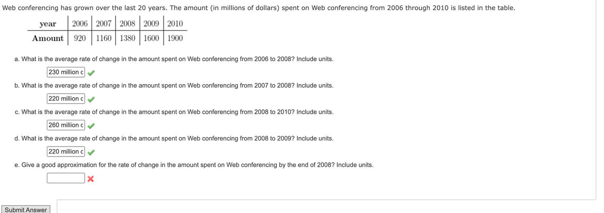 Web conferencing has grown over the last 20 years. The amount (in millions of dollars) spent on Web conferencing from 2006 through 2010 is listed in the table.
year
2006 2007 2008 2009 2010
Amount 920 1160 1380 1600 1900
a. What is the average rate of change in the amount spent on Web conferencing from 2006 to 2008? Include units.
230 million c
b. What is the average rate of change in the amount spent on Web conferencing from 2007 to 2008? Include units.
220 million c
c. What is the average rate of change in the amount spent on Web conferencing from 2008 to 2010? Include units.
260 million c
d. What is the average rate of change in the amount spent on Web conferencing from 2008 to 2009? Include units.
220 million c
e. Give a good approximation for the rate of change in the amount spent on Web conferencing by the end of 2008? Include units.
Submit Answer
X