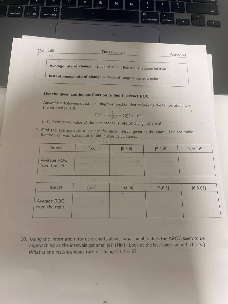 control
I
option
H
command
Math 160
Interval
Average ROC
from the left
Interval
[1068] Average ROC
from the right
B
[5,6]
N
Average rate of change = slope of secant line over the same interval.
Instantaneous rate of change slope of tangent line at a point.
16-
The Derivative
[6,7]
M
Use the given continuous function to find the exact ROC
Answer the following questions using this function that represents the temperature over
the interval [4, 10]
T(t) ==
(t-10)² + 105
to find the exact value of the instantaneous rate of change at t = 6.
9. Find the average rate of change for each interval given in the chart. Use the table
function on your calculator to aid in your calculations. 69 101 DORA on b
[5.5,6]
V.
75
H
[6,6.5]
command
(9.8)
I
option
?
1
Worksheet
[5.9,6]
[6.6.1]
[5.99, 6]
[6,6.01]
10. Using the information from the charts above, what number does the AROC seem to be
approaching as the intervals get smaller? (Hint: Look at the last values in both charts.)
What is the instantaneous rate of change at t = 6?
shift