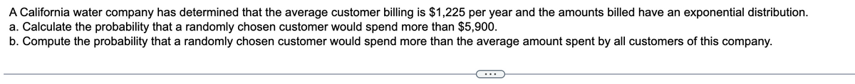 A California water company has determined that the average customer billing is $1,225 per year and the amounts billed have an exponential distribution.
a. Calculate the probability that a randomly chosen customer would spend more than $5,900.
b. Compute the probability that a randomly chosen customer would spend more than the average amount spent by all customers of this company.