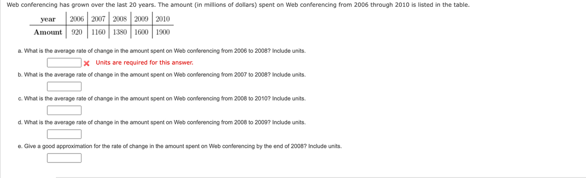 ### Web Conferencing Growth Analysis (2006-2010)

Web conferencing has grown over the last 20 years. The amount (in millions of dollars) spent on Web conferencing from 2006 through 2010 is listed in the table below:

| Year | 2006 | 2007 | 2008 | 2009 | 2010 |
|------|------|------|------|------|------|
| Amount (in millions) | 920 | 1160 | 1380 | 1600 | 1900 |

#### Questions and Calculations

1. **What is the average rate of change in the amount spent on Web conferencing from 2006 to 2008? Include units.**
   - **Response:** 
   
2. **What is the average rate of change in the amount spent on Web conferencing from 2007 to 2008? Include units.**
   - **Response:** 

3. **What is the average rate of change in the amount spent on Web conferencing from 2008 to 2010? Include units.**
   - **Response:** 

4. **What is the average rate of change in the amount spent on Web conferencing from 2008 to 2009? Include units.**
   - **Response:** 

5. **Give a good approximation for the rate of change in the amount spent on Web conferencing by the end of 2008? Include units.**
   - **Response:** 

Use the data provided in the table to calculate the average rate of change by applying the formula:

\[ \text{Average rate of change} = \frac{\text{Change in Amount}}{\text{Change in Time}} \]

Make sure to convert your final answers into units of millions of dollars per year. 

---
**Notes on Graphs and Diagrams:**
This section did not include any graphs or diagrams. If there were graphs or diagrams, they would be carefully described to enhance understanding.