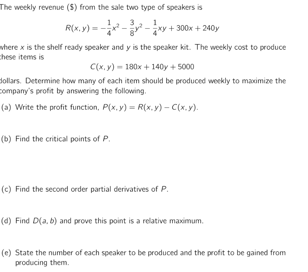 The weekly revenue ($) from the sale two type of speakers is
3
8
R(x, y)
==
1
+²
4
1
4xy +300x + 240y
where x is the shelf ready speaker and y is the speaker kit. The weekly cost to produce
these items is
(b) Find the critical points of P.
C(x, y) = 180x + 140y + 5000
dollars. Determine how many of each item should be produced weekly to maximize the
company's profit by answering the following.
(a) Write the profit function, P(x, y) = R(x, y) — C(x, y).
(c) Find the second order partial derivatives of P.
(d) Find D(a, b) and prove this point is a relative maximum.
(e) State the number of each speaker to be produced and the profit to be gained from
producing them.