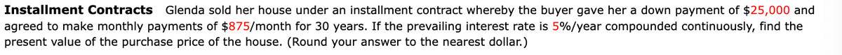 Installment Contracts Glenda sold her house under an installment contract whereby the buyer gave her a down payment of $25,000 and
agreed to make monthly payments of $875/month for 30 years. If the prevailing interest rate is 5%/year compounded continuously, find the
present value of the purchase price of the house. (Round your answer to the nearest dollar.)