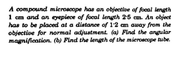 A compound microscope has an objective of focal length
1 cm and an eyepiece of focal length 2:5 cm. An object
has to be placed at a distance of 1:2 cm away from the
objective for normal adjustment. (a) Find the angular
magnification. (b) Find the length of the microscope tube.
