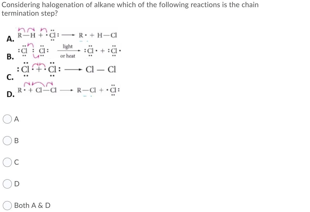 Considering halogenation of alkane which of the following reactions is the chain
termination step?
R-H +
А.
R• + H–CI
light
:Cl
В.
:Cl• + :Cl •
or heat
CI — CІ
-
С.
R: + Cl=Cl
D.
R-CI + • Cl :
O A
B
D
Both A & D
