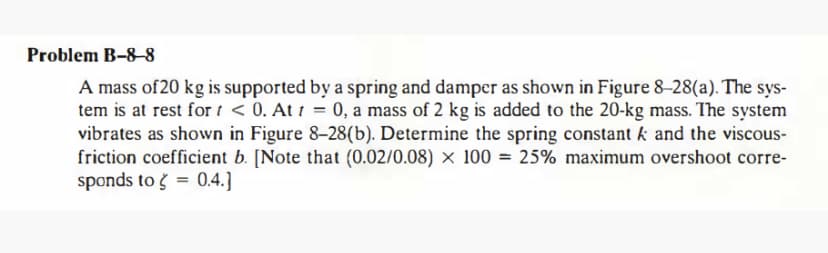 Problem B-8–8
A mass of 20 kg is supported by a spring and damper as shown in Figure 8-28(a). The sys-
tem is at rest for i < 0. At 1 = 0, a mass of 2 kg is added to the 20-kg mass. The system
vibrates as shown in Figure 8–28(b). Determine the spring constant k and the viscous-
friction coefficient b. [Note that (0.02/0.08) × 100 = 25% maximum overshoot corre-
sponds to ģ = 0.4.]
