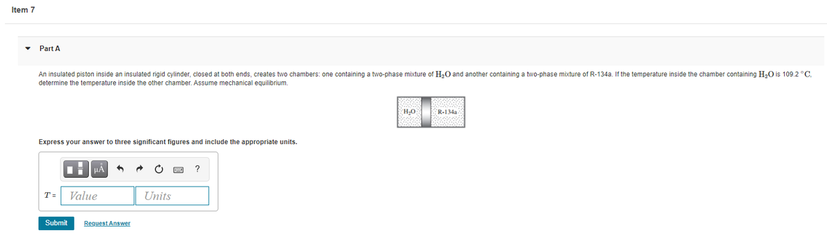 Item 7
Part A
An insulated piston inside an insulated rigid cylinder, closed at both ends, creates two chambers: one containing a two-phase mixture of H,O and another containing a two-phase mixture of R-134a. If the temperature inside the chamber containing H,O is 109.2 °C.
determine the temperature inside the other chamber. Assume mechanical equilibrium.
R-134a
O'H
Express your answer to three significant figures and include the appropriate units.
HẢ
T =
Value
Units
Submit
Request Answer
