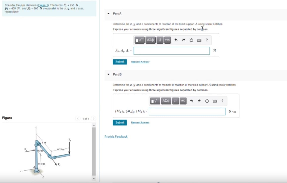Cansider the pipe shown in (Figure 1). The forces F = 250 N.
F = 400 N and F = 600 N are paralel to the , y and z axes,
respectively
Part A
Determine the z y and z components of reaction at the fixed support A using scalar notation
Express your answers using three significant figures separated by commas
VAE t vec
Az. Ay. Az=
Submit
Request Answer
Part B
Determine the z, y and z components of moment of reaction at the foxed support A using scalar notation.
Express your answers using three significant figures separated by commas.
VAE vec
(MA). (MA)y. (M,); =
N.m
Figure
< 1 of 1 >
Submit
Request Answer
Provide Feedback
1 m
0.75 m
0.75 m
