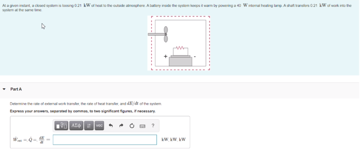 At a given instant, a closed system is loosing 0.21 kW of heat to the outside atmosphere. A battery inside the system keeps it warm by powering a 40 W internal heating lamp. A shaft transfers 0.21 kW of work into the
system at the same time.
Part A
Determine the rate of external work transfer, the rate of heat transfer, and dE/dt of the system.
Express your answers, separated by commas, to two significant figures, if necessary.
Vo AEO It vec
?
Wert = Q
kW, kW, kW
