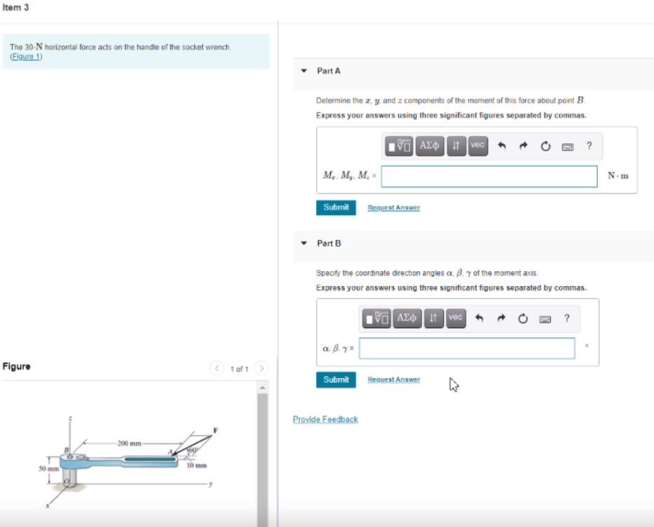 Item 3
The 30-N horizontal force acts on the handle of the socket wrench
(Eigure 1)
Part A
Determine the z, y, and z components of the moment of this force about point B.
Express your answers using three significant figures separated by commas.
VO AX vec
M. M,, M, =
N- m
Submil
Request Answer
Part B
Specity the coordinate drection angles a. B. 7 ot the moment axis.
Express your answers using three significant figures separated by commas.
V AEO I vec
?
a. B.y =
Figure
O 1 of 1
Submit
Request Answer
Provide Feedback
-200 mm
mm
50 mm
