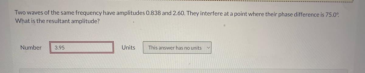 Two waves of the same frequency have amplitudes 0.838 and 2.60. They interfere at a point where their phase difference is 75.0°
What is the resultant amplitude?
Number
3.95
Units
This answer has no units
