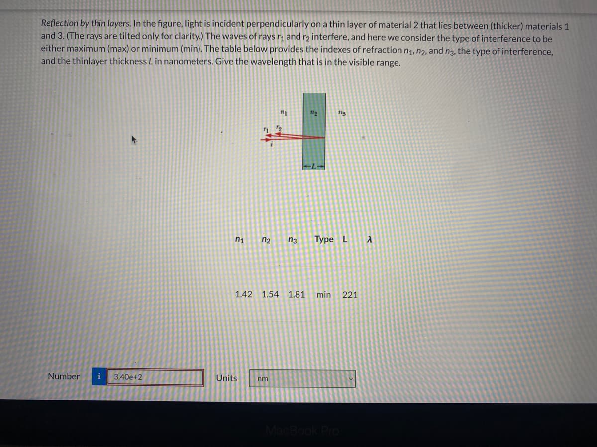 Reflection by thin layers. In the figure, light is incident perpendicularly on a thin layer of material 2 that lies between (thicker) materials 1
and 3. (The rays are tilted only for clarity.) The waves of rays r, and r2 interfere, and here we consider the type of interference to be
either maximum (max) or minimum (min). The table below provides the indexes of refraction n1, n2, and n3, the type of interference,
and the thinlayer thickness Lin nanometers. Give the wavelength that is in the visible range.
ng
EL-
n1
n2
n3
Туре L
1.42 1.54 1.81
min
221
Number
i
3.40e+2
Units
nm
MacBook Pro
