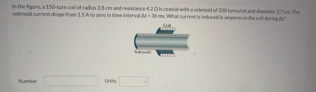 In the figure, a 150-turn coil of radius 2.8 cm and resistance 4.2 Q is coaxial with a solenoid of 320 turns/cm and diameter 3.7 cm. The
solenoid current drops from 1.5 A to zero in time interval At = 36 ms. What current is induced in amperes in the coil during At?
Coil
Solenoid
Number
Units
