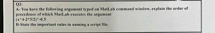 Q2:
A- You have the following argument typed on MatLab command window, explain the order of
precedence of which MatLab executes the argument
(x^4-2*3/2)^-0.5
B-State the important rules in naming a script file.
