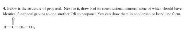 4. Below is the structure of propanal. Next to it, draw 3 of its constitutional isomers, none of which should have
identical functional groups to one another OR to propanal. You can draw them in condensed or bond line form.
H-C-CH,-CH,
