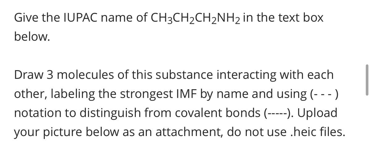 Give the IUPAC name of CH3CH₂CH₂NH₂ in the text box
below.
Draw 3 molecules of this substance interacting with each
other, labeling the strongest IMF by name and using (- - -)
notation to distinguish from covalent bonds (-----). Upload
your picture below as an attachment, do not use .heic files.